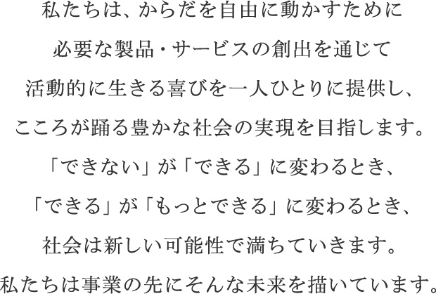 私たちは、からだを自由に動かすために必要な製品・サービスの創出を通じて活動的に生きる喜びを一人ひとりに提供し、こころが踊る豊かな社会の実現を目指します。「できない」が「できる」に変わるとき、「できる」が「もっとできる」に変わるとき、社会は新しい可能性で満ちていきます。私たちは事業の先にそんな未来を描いています。