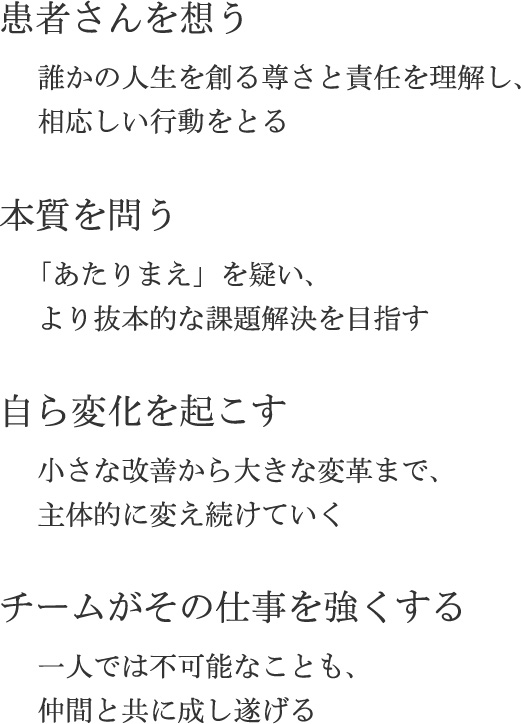 患者さんを想う…誰かの人生を創る尊さと責任を理解し、相応しい行動をとる／本質を問う…「あたりまえ」を疑い、より抜本的な課題解決を目指す／自ら変化を起こす…小さな改善から大きな変革まで、主体的に変え続けていく／チームがその仕事を強くする…一人では不可能なことも、仲間と共に成し遂げる