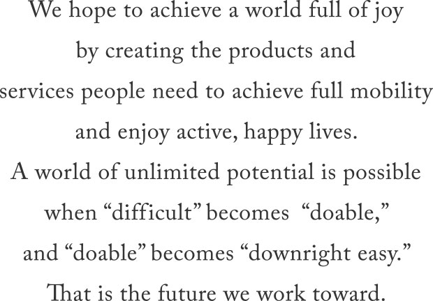 We hope to achieve a world full of joy by creating the products and services people need to achieve full mobility and enjoy active, happy lives. A world of unlimited potential is possible when “difficult” becomes “doable,” and “doable” becomes “downright easy.” That is the future we work toward.