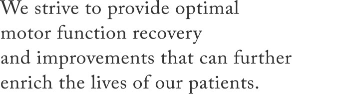 We strive to provide optimal motor function recovery and improvements that can further enrich the lives of our patients.