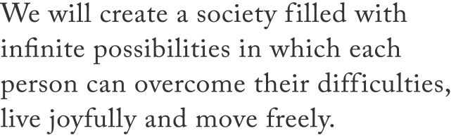 We will create a society filled with infinite possibilities in which each person can overcome their difficulties, live joyfully and move freely.