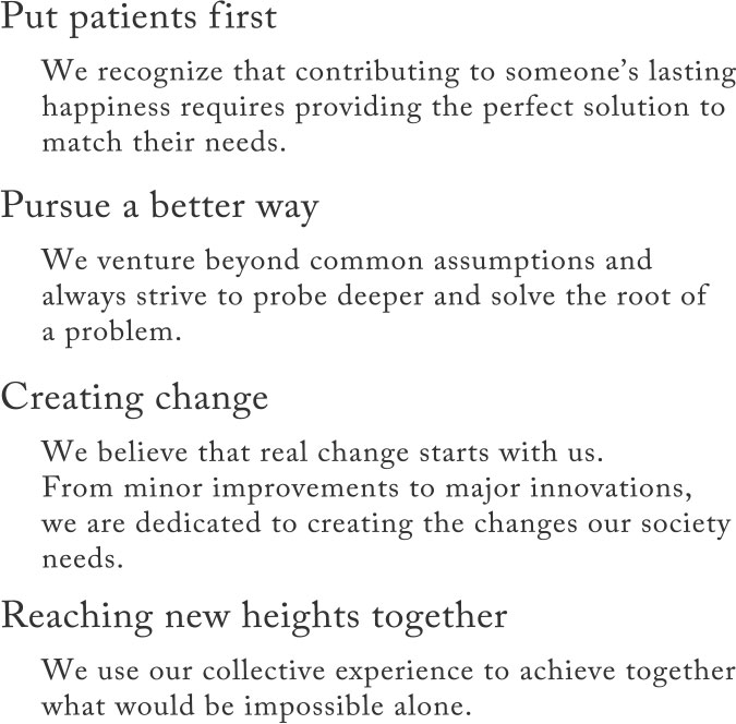 [Put patients first]We recognize that contributing to someone's lasting happiness requires providing the perfect solution to match their needs./[Pursue a better way]We venture beyond common assumptions and always strive to probe deeper and solve the root of a problem./[Creating change]We believe that real change starts with us. From minor improvements to major innovations, we are dedicated to creating the changes our society needs./[Reaching new heights together]We use our collective experience to achieve together what would be impossible alone.